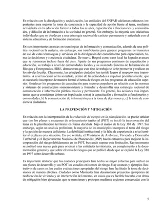 En relación con la divulgación y socialización, las entidades del SNPAD adelantan esfuerzos im-
portantes para mejorar la toma de conciencia y la capacidad de acción frente al tema, mediante
actividades en la educación formal a todos los niveles, capacitación a funcionarios y comunida-
des, y difusión de información a la sociedad en general. Sin embargo, la mayoría son iniciativas
individuales que no obedecen a una estrategia nacional de carácter permanente y articulada con el
sistema educativo y de formación ciudadana.

Existen importantes avances en tecnologías de información y comunicación, además de una polí-
tica nacional en la materia, sin embargo, son insuficientes para generar programas permanentes
de uso de estas tecnologías y servicios en la divulgación del conocimiento para capacitación, to-
ma de decisiones y conciencia ciudadana. De nuevo, Bogotá como caso local ha logrado avances
que se reconocen incluso fuera del país. Aparte de sus programas continuos de capacitación y
educación, su trabajo a nivel de comunidades locales y su avanzado Sistema de Información de
Riesgos y Emergencias, SIRE, demuestran que este tipo de trabajo se debe promover y realizar en
los niveles locales. Claramente, las principales ciudades han tenido logros al respecto muy impor-
tantes. A nivel nacional se ha acordado, dentro de las actividades a impulsar prioritariamente, que
es necesario incorporar de manera formal el tema de riesgos en los programas de educación supe-
rior, fortalecer los programas de capacitación para sectores populares en relación con las normas
y sistemas de construcción sismorresistente y formular y desarrollar una estrategia nacional de
comunicación e información pública masiva y permanente. En general, las acciones más impor-
tantes que se consideran deben ser impulsadas son a) la capacitación y formación a funcionarios y
comunidades, b) la comunicación de información para la toma de decisiones y, c) la toma de con-
ciencia ciudadana.

                              LA PREVENCIÓN Y MITIGACIÓN

En relación con la incorporación de la reducción de riesgos en la planificación, se puede señalar
que con los planes y esquemas de ordenamiento territorial (POT) se inició la incorporación del
tema en la planificación territorial en forma decidida bajo el marco de la Ley 388 de 1997. Sin
embargo, según un análisis preliminar, la mayoría de los municipios incorpora el tema del riesgo
y la gestión de manera deficiente. La debilidad institucional y la falta de experiencia a nivel terri-
torial explican esta situación. En ese sentido, el Ministerio de Ambiente, Vivienda y Desarrollo
Territorial y el Departamento Nacional de Planeación (DNP) hacen esfuerzos para mejorar la in-
corporación del riesgo debidamente en los POT, buscando superar esta limitación. Recientemente
se publicó una nueva guía para orientar a las entidades territoriales, en complemento a la docu-
mentación general y que sobre el tema de riesgos que se publicó desde que se expidió la Ley 388
en 1997 sobre desarrollo urbano.

Es importante destacar que las ciudades principales han hecho su mejor esfuerzo para incluir en
sus planes de desarrollo y sus POT los estudios existentes de riesgo. Hay avances y ejemplos ilus-
trativos de casos en los cuales evaluaciones apropiadas del riesgo han facilitado la toma de deci-
siones de manera efectiva. Ciudades como Manizales han desarrollado proyectos ejemplares de
reubicación de vivienda y de intervención del entorno, en casos que es factible hacerlo, con obras
de mitigación bien ejecutadas que se mantienen y protegen mediante acciones concertadas con la




                                                                                                    5
 