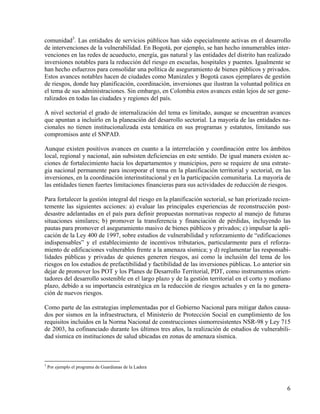 comunidad3. Las entidades de servicios públicos han sido especialmente activas en el desarrollo
de intervenciones de la vulnerabilidad. En Bogotá, por ejemplo, se han hecho innumerables inter-
venciones en las redes de acueducto, energía, gas natural y las entidades del distrito han realizado
inversiones notables para la reducción del riesgo en escuelas, hospitales y puentes. Igualmente se
han hecho esfuerzos para consolidar una política de aseguramiento de bienes públicos y privados.
Estos avances notables hacen de ciudades como Manizales y Bogotá casos ejemplares de gestión
de riesgos, donde hay planificación, coordinación, inversiones que ilustran la voluntad política en
el tema de sus administraciones. Sin embargo, en Colombia estos avances están lejos de ser gene-
ralizados en todas las ciudades y regiones del país.

A nivel sectorial el grado de internalización del tema es limitado, aunque se encuentran avances
que apuntan a incluirlo en la planeación del desarrollo sectorial. La mayoría de las entidades na-
cionales no tienen institucionalizada esta temática en sus programas y estatutos, limitando sus
compromisos ante el SNPAD.

Aunque existen positivos avances en cuanto a la interrelación y coordinación entre los ámbitos
local, regional y nacional, aún subsisten deficiencias en este sentido. De igual manera existen ac-
ciones de fortalecimiento hacia los departamentos y municipios, pero se requiere de una estrate-
gia nacional permanente para incorporar el tema en la planificación territorial y sectorial, en las
inversiones, en la coordinación interinstitucional y en la participación comunitaria. La mayoría de
las entidades tienen fuertes limitaciones financieras para sus actividades de reducción de riesgos.

Para fortalecer la gestión integral del riesgo en la planificación sectorial, se han priorizado recien-
temente las siguientes acciones: a) evaluar las principales experiencias de reconstrucción post-
desastre adelantadas en el país para definir propuestas normativas respecto al manejo de futuras
situaciones similares; b) promover la transferencia y financiación de pérdidas, incluyendo las
pautas para promover el aseguramiento masivo de bienes públicos y privados; c) impulsar la apli-
cación de la Ley 400 de 1997, sobre estudios de vulnerabilidad y reforzamiento de “edificaciones
indispensables” y el establecimiento de incentivos tributarios, particularmente para el reforza-
miento de edificaciones vulnerables frente a la amenaza sísmica; y d) reglamentar las responsabi-
lidades públicas y privadas de quienes generen riesgos, así como la inclusión del tema de los
riesgos en los estudios de prefactibilidad y factibilidad de las inversiones públicas. Lo anterior sin
dejar de promover los POT y los Planes de Desarrollo Territorial, PDT, como instrumentos orien-
tadores del desarrollo sostenible en el largo plazo y de la gestión territorial en el corto y mediano
plazo, debido a su importancia estratégica en la reducción de riesgos actuales y en la no genera-
ción de nuevos riesgos.

Como parte de las estrategias implementadas por el Gobierno Nacional para mitigar daños causa-
dos por sismos en la infraestructura, el Ministerio de Protección Social en cumplimiento de los
requisitos incluidos en la Norma Nacional de construcciones sismorresistentes NSR-98 y Ley 715
de 2003, ha cofinanciado durante los últimos tres años, la realización de estudios de vulnerabili-
dad sísmica en instituciones de salud ubicadas en zonas de amenaza sísmica.



3
    Por ejemplo el programa de Guardianas de la Ladera



                                                                                                     6
 