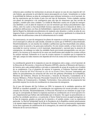 esfuerzos para coordinar las instituciones en procura de apoyar en caso de una erupción del vol-
cán Galeras, que presenta la actividad de mayor preocupación en el país. Actualmente se evalúa
la posibilidad de elaborar un plan de contingencia para enfrentar terremotos a nivel nacional, da-
das las experiencias que ha tenido el país con este tipo de fenómenos. Varias ciudades cuentan
con planes de emergencia o de contingencia para este tipo de situaciones que han servido de
ejemplo y modelo para otras ciudades. La ciudad de Manizales cuenta con un plan de emergen-
cias detallado y con un plan de respuesta en caso de terremoto que incluye procedimientos espe-
cíficos, entre los cuales se han desarrollado técnicas especiales para la evaluación de daños y se-
guridad de edificaciones con fines de habitabilidad y reparación posterremoto. Igualmente la ciu-
dad de Bogotá ha elaborado procedimientos de respuesta ante desastres y realiza un plan de con-
tingencia frente a terremotos con base en escenarios, el cual incluye igualmente la evaluación de
daños tanto de edificaciones como de la infraestructura de la ciudad.

En consecuencia, en caso de emergencia los planes de respuesta se activan en primera instancia a
nivel municipal en cabeza de cada alcalde, teniendo en cuenta que el SNPAD es descentralizado.
Desafortundamente, no son muchas las ciudades o poblaciones que han desarrollado estos planes,
aunque existe la asesoría y las guías para realizarlos. En este mismo sentido, se hace insiste en la
necesidad de reservar recursos a nivel municipal, departamental y nacional para la atención de
emergencias; sin embargo no todas las entidades hacen provisiones presupuestales con este pro-
pósito y los recursos en la mayoría de los casos son insuficientes para atender los eventos críticos
de carácter nacional. Solamente en el caso de eventos menores se considera que la respuesta ha
sido ágil, aunque de todas maneras esto depende del nivel de avance de los municipios involucra-
dos.

La coordinación general de la respuesta en caso de emergencia está a cargo, a nivel nacional, de
la Dirección de Prevención y Atención de Desastres (DPAD), adscrita al Ministerio del Interior y
de Justicia, pero cada entidad pública o privada es responsable de actuar de acuerdo con el ámbito
de su competencia. Con el propósito de mejorar la respuesta, el Gobierno Nacional adoptó la
Guía de Actuación del Nivel Nacional en caso de un Evento Crítico Nacional, instrumento que
define los procedimientos de actuación del alto nivel del gobierno (Presidente de la República,
Ministros del Gobierno, Director de Prevención y Atención de Desastres, Comandantes de la
Fuerzas Militares y Policía Nacional, Procurador General de la Nación, Fiscal General de la Na-
ción, Medios de Comunicación y Entidades Territoriales). Estos protocolos de preparación han
permitido mejorar los niveles de coordinación en situaciones de emergencia.

En el caso del desastre del Eje Cafetero en 1999, la respuesta de la entidades operativas del
SNPAD se consideró aceptable y su coordinación con organismos de rescate privados e interna-
cionales fue eficiente. Desafortundamente, la Dirección Nacional en ese momento no jugó el pa-
pel que le correspondía de liderar la respuesta nacional en coordinación con el nivel ejecutivo lo-
cal y departamental que habían sido desbordados por el desastre. Sin seguir un procedimiento es-
pecífico las entidades operativas y en particular el Sector Salud tuvieron un papel protagónico en
la fase de respuesta, guiados en parte por la intuición y el sentido común, y por su experiencia
particular. La Red de Solidaridad Social de la Presidencia de la República asumió prácticamente
y de manera improvisada el papel de la Dirección Nacional. Esto tuvo consecuencias importantes
en las fases siguientes de estabilización de la emergencia, de control del orden público y de reha-
bilitación de los servicios básicos.


                                                                                                  8
 
