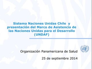 Sistema Naciones Unidas Chile y 
presentación del Marco de Asistencia de 
las Naciones Unidas para el Desarrollo 
(UNDAF) 
Organización Panamericana de Salud 
25 de septiembre 2014 
 
