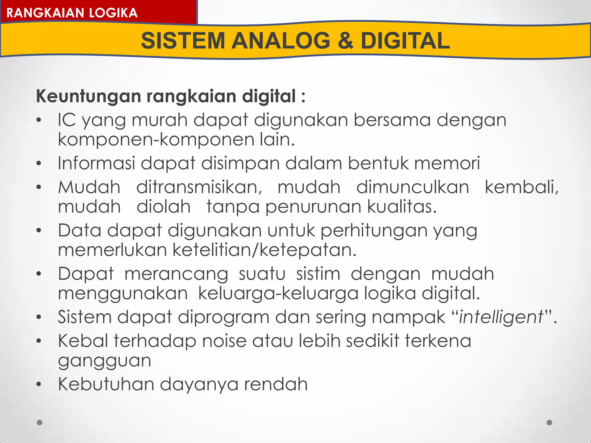 Keuntungan rangkaian digital :
• IC yang murah dapat digunakan bersama dengan
komponen-komponen lain.
• Informasi dapat disimpan dalam bentuk memori
• Mudah ditransmisikan, mudah dimunculkan kembali,
mudah diolah tanpa penurunan kualitas.
• Data dapat digunakan untuk perhitungan yang
memerlukan ketelitian/ketepatan.
• Dapat merancang suatu sistim dengan mudah
menggunakan keluarga-keluarga logika digital.
• Sistem dapat diprogram dan sering nampak “intelligent”.
• Kebal terhadap noise atau lebih sedikit terkena
gangguan
• Kebutuhan dayanya rendah
RANGKAIAN LOGIKA
SISTEM ANALOG & DIGITAL
 