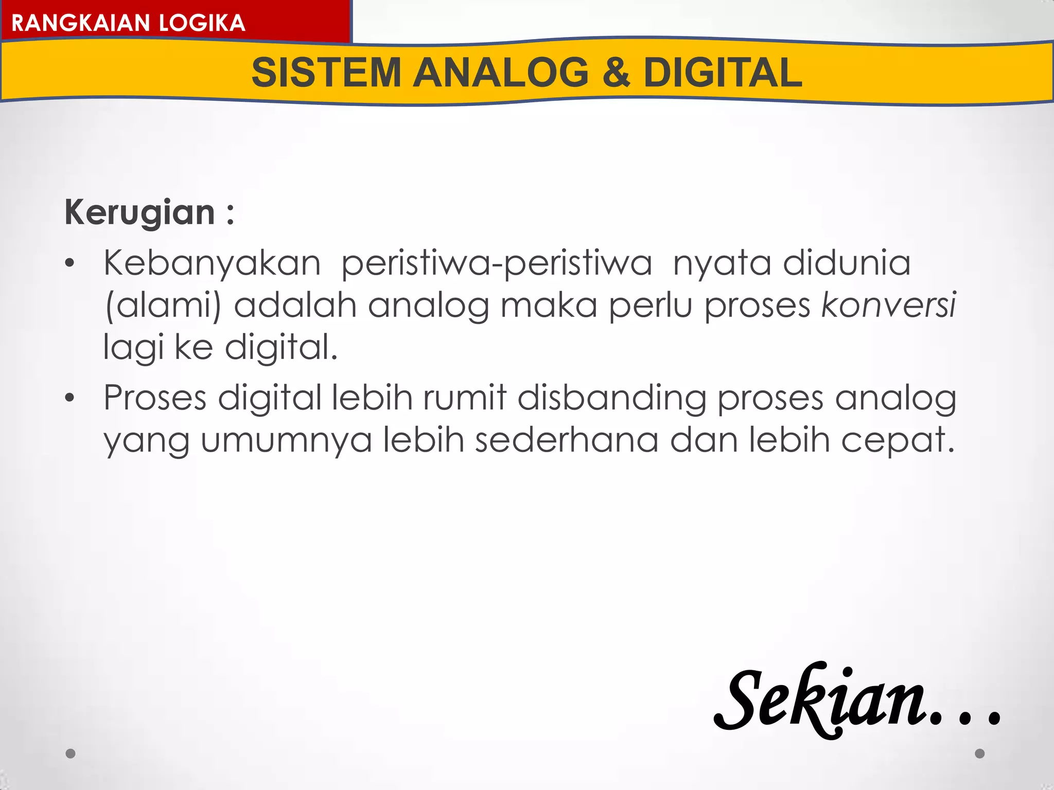 Kerugian :
• Kebanyakan peristiwa-peristiwa nyata didunia
(alami) adalah analog maka perlu proses konversi
lagi ke digital.
• Proses digital lebih rumit disbanding proses analog
yang umumnya lebih sederhana dan lebih cepat.
RANGKAIAN LOGIKA
SISTEM ANALOG & DIGITAL
Sekian…
 