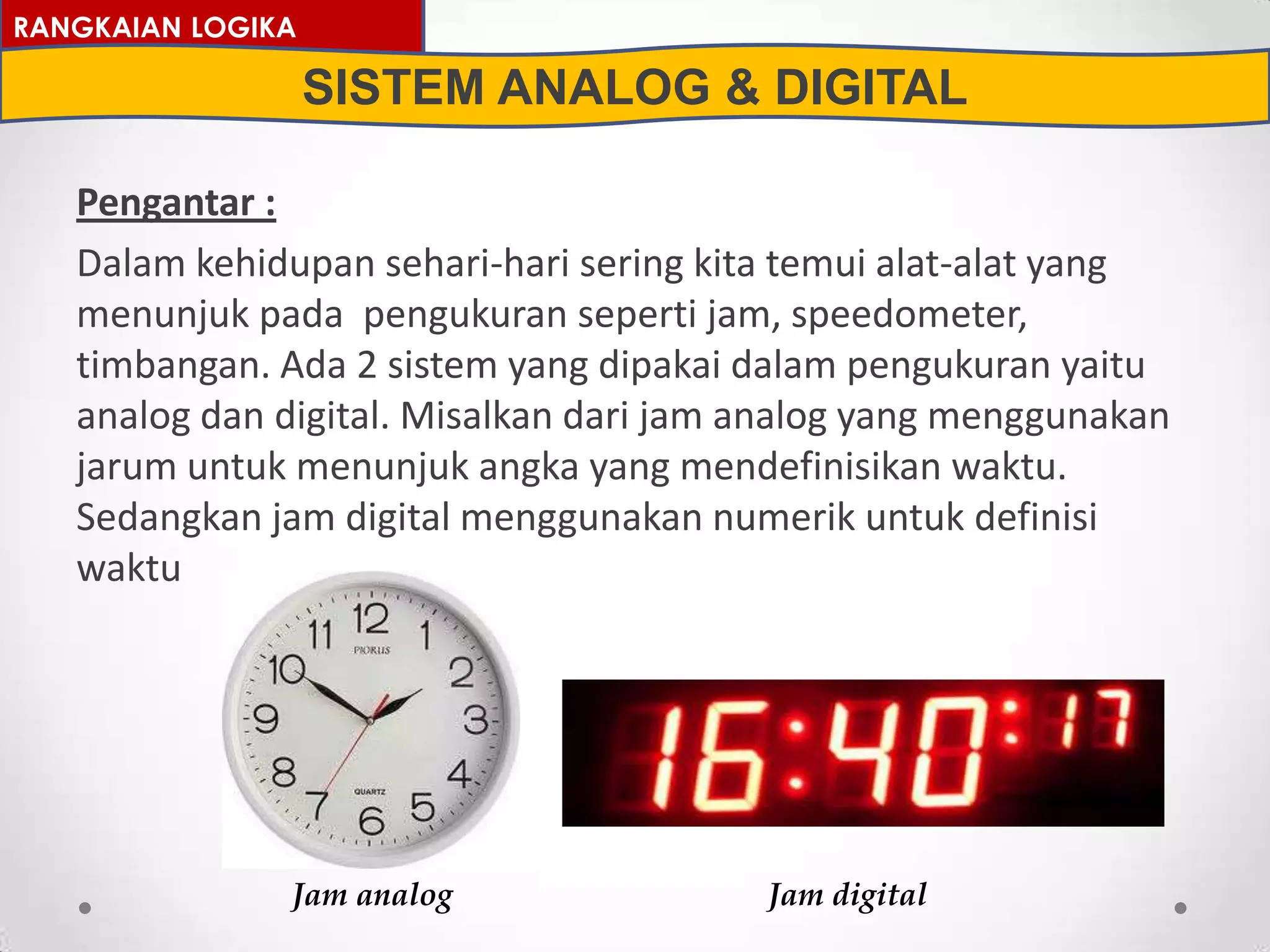 Pengantar :
Dalam kehidupan sehari-hari sering kita temui alat-alat yang
menunjuk pada pengukuran seperti jam, speedometer,
timbangan. Ada 2 sistem yang dipakai dalam pengukuran yaitu
analog dan digital. Misalkan dari jam analog yang menggunakan
jarum untuk menunjuk angka yang mendefinisikan waktu.
Sedangkan jam digital menggunakan numerik untuk definisi
waktu
RANGKAIAN LOGIKA
SISTEM ANALOG & DIGITAL
Jam analog Jam digital
 