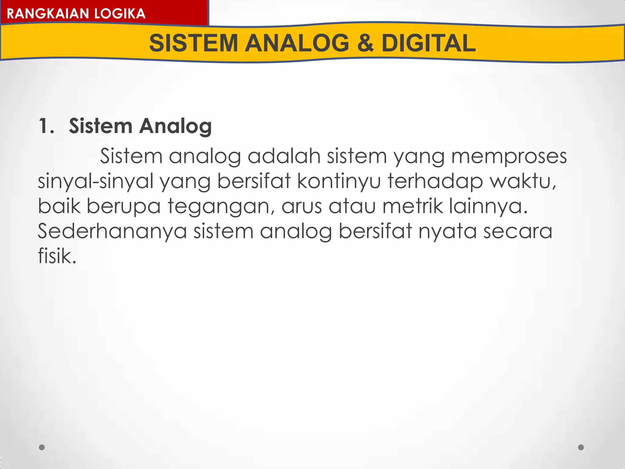 1. Sistem Analog
Sistem analog adalah sistem yang memproses
sinyal-sinyal yang bersifat kontinyu terhadap waktu,
baik berupa tegangan, arus atau metrik lainnya.
Sederhananya sistem analog bersifat nyata secara
fisik.
RANGKAIAN LOGIKA
SISTEM ANALOG & DIGITAL
 