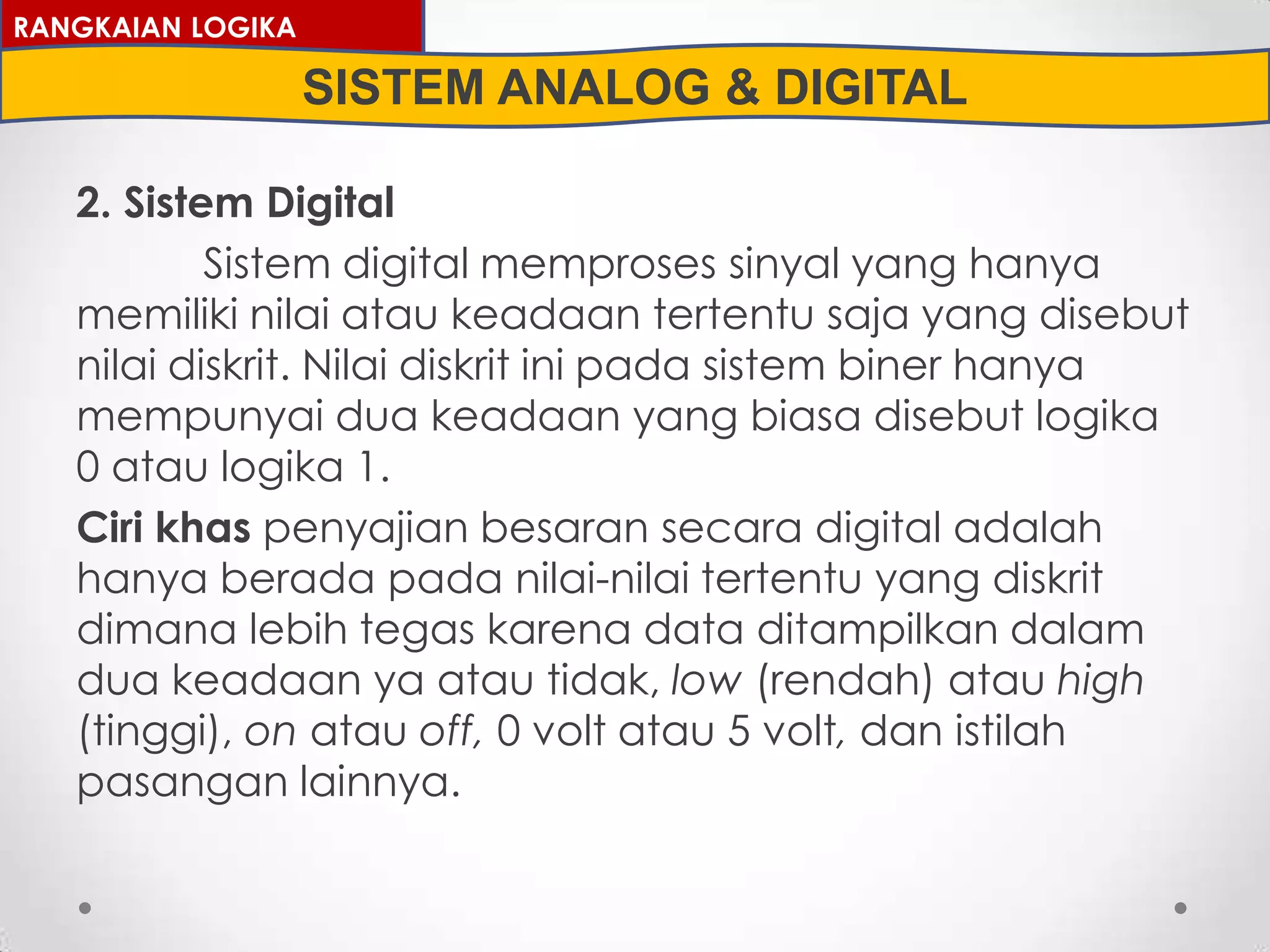 2. Sistem Digital
Sistem digital memproses sinyal yang hanya
memiliki nilai atau keadaan tertentu saja yang disebut
nilai diskrit. Nilai diskrit ini pada sistem biner hanya
mempunyai dua keadaan yang biasa disebut logika
0 atau logika 1.
Ciri khas penyajian besaran secara digital adalah
hanya berada pada nilai-nilai tertentu yang diskrit
dimana lebih tegas karena data ditampilkan dalam
dua keadaan ya atau tidak, low (rendah) atau high
(tinggi), on atau off, 0 volt atau 5 volt, dan istilah
pasangan lainnya.
RANGKAIAN LOGIKA
SISTEM ANALOG & DIGITAL
 