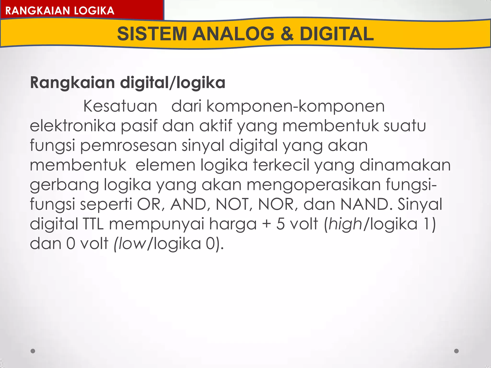 Rangkaian digital/logika
Kesatuan dari komponen-komponen
elektronika pasif dan aktif yang membentuk suatu
fungsi pemrosesan sinyal digital yang akan
membentuk elemen logika terkecil yang dinamakan
gerbang logika yang akan mengoperasikan fungsi-
fungsi seperti OR, AND, NOT, NOR, dan NAND. Sinyal
digital TTL mempunyai harga + 5 volt (high/logika 1)
dan 0 volt (low/logika 0).
RANGKAIAN LOGIKA
SISTEM ANALOG & DIGITAL
 