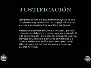 Escogimos este tema para nuestro proyecto ya que nos parece muy interesante la complejidad de este sistema y su capacidad de regular a los demás. Nuestro cuerpo hace mucho por nosotros, por ello creemos que deberíamos saber un poco acerca de él y de su manera de funcionar, por está razón nuestro proyecto esta dirigido a nuestros compañeros y a todos aquellos interesados en el tema para poder saber un poco más acerca de lo que es nuestro sistema nervioso. 