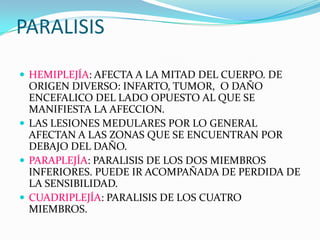 PARALISISHEMIPLEJÍA: AFECTA A LA MITAD DEL CUERPO. DE ORIGEN DIVERSO: INFARTO, TUMOR,  O DAÑO ENCEFALICO DEL LADO OPUESTO AL QUE SE MANIFIESTA LA AFECCION.LAS LESIONES MEDULARES POR LO GENERAL AFECTAN A LAS ZONAS QUE SE ENCUENTRAN POR DEBAJO DEL DAÑO.PARAPLEJÍA: PARALISIS DE LOS DOS MIEMBROS INFERIORES. PUEDE IR ACOMPAÑADA DE PERDIDA DE LA SENSIBILIDAD.CUADRIPLEJÍA: PARALISIS DE LOS CUATRO MIEMBROS.