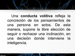Una conducta volitiva refleja la
concreción de los pensamientos de
una persona en actos. De esta
manera, supone la libre elección de
seguir o rechazar una inclinación, en
una decisión donde interviene la
inteligencia.
 