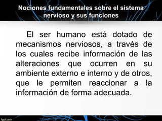 Nociones fundamentales sobre el sistema
       nervioso y sus funciones


   El ser humano está dotado de
mecanismos nerviosos, a través de
los cuales recibe información de las
alteraciones que ocurren en su
ambiente externo e interno y de otros,
que le permiten reaccionar a la
información de forma adecuada.
 
