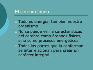 El cerebro triuno.
 Todo es energía, también nuestro
organismo.
 No se puede ver la características
del cerebro como órganos físicos,
sino como procesos energéticos.
 Todas las partes que la conforman
se interrelacionan para crear un
carácter integral.
 