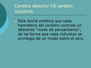 Cerebro derecho VS cerebro
izquierdo.
 Esta teoría enfatiza que cada
hemisferio del cerebro controla un
diferente “modo de pensamiento”,
de tal forma que cada individuo se
privilegia de un modo sobre el otro.
 