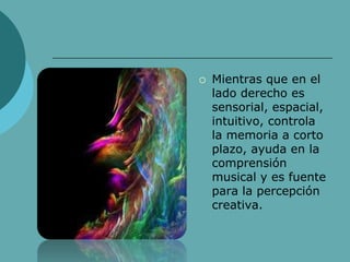  Mientras que en el
lado derecho es
sensorial, espacial,
intuitivo, controla
la memoria a corto
plazo, ayuda en la
comprensión
musical y es fuente
para la percepción
creativa.
 