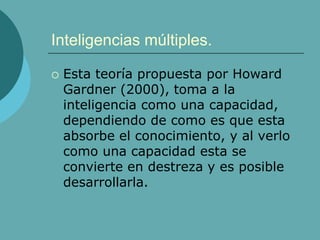 Inteligencias múltiples.
 Esta teoría propuesta por Howard
Gardner (2000), toma a la
inteligencia como una capacidad,
dependiendo de como es que esta
absorbe el conocimiento, y al verlo
como una capacidad esta se
convierte en destreza y es posible
desarrollarla.
 
