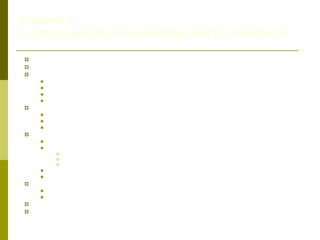 UNIDAD 5.
LA REGULACIÓN Y COORDINACIÓN EN ANIMALES
 1. Los sistemas de coordinación.
 2. Sistema nervioso: regulación y coordinación.
 La función de relación en los animales:
 3.1. Características específicas.
 3.2. Captación de información del medio.
 3.3. Receptores sensoriales en animales.
 3.4. Efectores: respuestas.
 4. Neuronas: sensitivas y motoras.
 4.1. Impulso nervioso.
 4.2. Transmisión intraneuronal.
 4.3. Transmisión interneuronal.
 5. El sistema nervioso como integrador y coordinador.
 5.1. Sistemas nerviosos en invertebrados.
 5.2. Sistema nervioso de vertebrados.
 5.2.1. Sistema nervioso: central y períferico.
 5.2.2.Sistema nervioso central: médula espinal y encéfalo.
 5.2.3.Sistema nervioso periférico: somático y autónomo
 5.3. Evolución de los sistemas nerviosos.
 5.4. Componentes del proceso de coordinación.
 6. Regulación y coordinación hormonal en animales.
 6.1. Hormonas de invertebrados.
 6.2. Hormonas de vertebrados.
 7. Regulación y relación con el sistema nervioso. Eje hipotálamo-hipófisis
 8. Empleo de las hormonas en los animales utilizados por el ser humano.
 