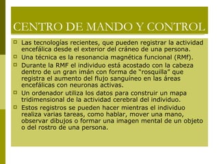 CENTRO DE MANDO Y CONTROL
 Las tecnologías recientes, que pueden registrar la actividad
encefálica desde el exterior del cráneo de una persona.
 Una técnica es la resonancia magnética funcional (RMf).
 Durante la RMF el individuo está acostado con la cabeza
dentro de un gran imán con forma de “rosquilla” que
registra el aumento del flujo sanguíneo en las áreas
encefálicas con neuronas activas.
 Un ordenador utiliza los datos para construir un mapa
tridimensional de la actividad cerebral del individuo.
 Estos registros se pueden hacer mientras el individuo
realiza varias tareas, como hablar, mover una mano,
observar dibujos o formar una imagen mental de un objeto
o del rostro de una persona.
 