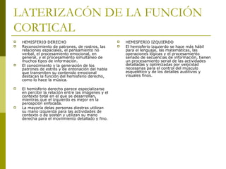 LATERIZACÓN DE LA FUNCIÓN
CORTICAL
 HEMISFERIO DERECHO
 Reconocimiento de patrones, de rostros, las
relaciones espaciales, el pensamiento no
verbal, el procesamiento emocional, en
general, y el procesamiento simultáneo de
muchos tipos de información.
 El conocimiento y la generación de los
patrones de estrés y de entonación del habla
que transmiten su contenido emocional
destacan la función del hemisferio derecho,
como lo hace la música.
 El hemisferio derecho parece especializarse
en percibir la relación entre las imágenes y el
contexto total en el que se desarrollan,
mientras que el izquierdo es mejor en la
percepción enfocada.
 La mayoría delas personas diestras utilizan
su mano izquierda para las actividades de
contexto o de sostén y utilizan su mano
derecha para el moviimiento detallado y fino.
 HEMISFERIO IZQUIERDO
 El hemisferio izquierdo se hace más hábil
para el lenguaje, las matemáticas, las
operaciones lógicas y el procesamiento
seriado de secuencias de información, tienen
un procesamiento serial de las actividades
detalladas y optimizadas por velocidad
necesarias para el control del músculo
esquelético y de los detalles auditivos y
visuales finos.
 