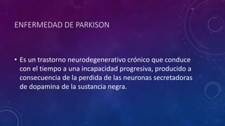 ENFERMEDAD DE PARKISON 
• Es un trastorno neurodegenerativo crónico que conduce 
con el tiempo a una incapacidad progresiva, producido a 
consecuencia de la perdida de las neuronas secretadoras 
de dopamina de la sustancia negra. 
 