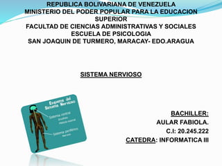 REPUBLICA BOLIVARIANA DE VENEZUELA
MINISTERIO DEL PODER POPULAR PARA LA EDUCACION
SUPERIOR
FACULTAD DE CIENCIAS ADMINISTRATIVAS Y SOCIALES
ESCUELA DE PSICOLOGIA
SAN JOAQUIN DE TURMERO, MARACAY- EDO.ARAGUA
SISTEMA NERVIOSO
BACHILLER:
AULAR FABIOLA.
C.I: 20.245.222
CATEDRA: INFORMATICA III
 