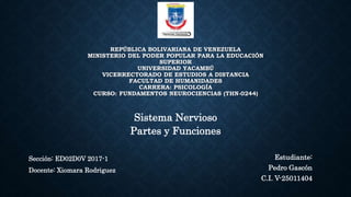 REPÚBLICA BOLIVARIANA DE VENEZUELA
MINISTERIO DEL PODER POPULAR PARA LA EDUCACIÓN
SUPERIOR
UNIVERSIDAD YACAMBÚ
VICERRECTORADO DE ESTUDIOS A DISTANCIA
FACULTAD DE HUMANIDADES
CARRERA: PSICOLOGÍA
CURSO: FUNDAMENTOS NEUROCIENCIAS (THN-0244)
Estudiante:
Pedro Gascón
C.I. V-25011404
Sección: ED02D0V 2017-1
Docente: Xiomara Rodriguez
Sistema Nervioso
Partes y Funciones
 