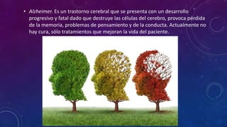 • Alzheimer. Es un trastorno cerebral que se presenta con un desarrollo
progresivo y fatal dado que destruye las células del cerebro, provoca pérdida
de la memoria, problemas de pensamiento y de la conducta. Actualmente no
hay cura, sólo tratamientos que mejoran la vida del paciente.
 