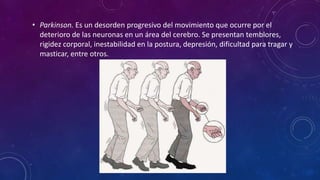 • Parkinson. Es un desorden progresivo del movimiento que ocurre por el
deterioro de las neuronas en un área del cerebro. Se presentan temblores,
rigidez corporal, inestabilidad en la postura, depresión, dificultad para tragar y
masticar, entre otros.
 
