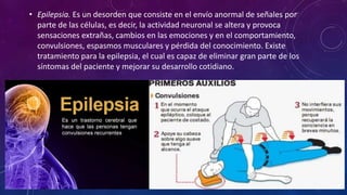 • Epilepsia. Es un desorden que consiste en el envío anormal de señales por
parte de las células, es decir, la actividad neuronal se altera y provoca
sensaciones extrañas, cambios en las emociones y en el comportamiento,
convulsiones, espasmos musculares y pérdida del conocimiento. Existe
tratamiento para la epilepsia, el cual es capaz de eliminar gran parte de los
síntomas del paciente y mejorar su desarrollo cotidiano.
 