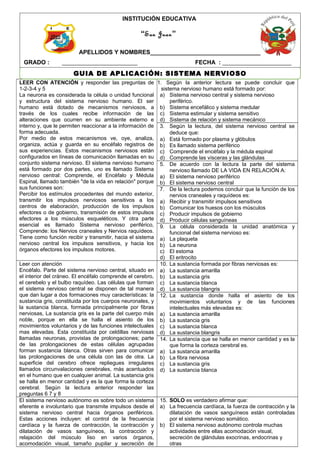 LEER CON ATENCIÓN y responder las preguntas de
1-2-3-4 y 5
La neurona es considerada la célula o unidad funcional
y estructura del sistema nervioso humano. El ser
humano está dotado de mecanismos nerviosos, a
través de los cuales recibe información de las
alteraciones que ocurren en su ambiente externo e
interno y, que le permiten reaccionar a la información de
forma adecuada.
Por medio de estos mecanismos ve, oye, analiza,
organiza, actúa y guarda en su encéfalo registros de
sus experiencias. Estos mecanismos nerviosos están
configurados en líneas de comunicación llamadas en su
conjunto sistema nervioso. El sistema nervioso humano
está formado por dos partes, uno es llamado Sistema
nervioso central: Comprende, el Encéfalo y Médula
Espinal, llamado también "de la vida en relación" porque
sus funciones son:
Percibir los estímulos procedentes del mundo exterior,
transmitir los impulsos nerviosos sensitivos a los
centros de elaboración, producción de los impulsos
efectores o de gobierno, transmisión de estos impulsos
efectores a los músculos esqueléticos. Y otra parte
esencial es llamado Sistema nervioso periférico,
Comprende: los Nervios craneales y Nervios raquídeos.
Tiene como función recibir y transmitir, hacia el sistema
nervioso central los impulsos sensitivos, y hacia los
órganos efectores los impulsos motores.
1. Según la anterior lectura se puede concluir que
sistema nervioso humano está formado por:
a) Sistema nervioso central y sistema nervioso
periférico.
b) Sistema encefálico y sistema medular
c) Sistema estimular y sistema sensitivo
d) Sistema de relación y sistema mecánico
3. Según la lectura, del sistema nervioso central se
deduce que:
a) Está formado por plasma y glóbulos
b) Es llamado sistema periférico
c) Comprende el encéfalo y la médula espinal
d) Comprende las vísceras y las glándulas
5. De acuerdo con la lectura la parte del sistema
nervioso llamado DE LA VIDA EN RELACIÓN A:
a) El sistema nervioso periférico
b) El sistema nervioso central
7. De la lectura podemos concluir que la función de los
nervios craneales y raquídeos es:
a) Recibir y transmitir impulsos sensitivos
b) Comunicar los huesos con los músculos
c) Producir impulsos de gobierno
d) Producir células sanguíneas
9. La célula considerada la unidad anatómica y
funcional del sistema nervioso es:
a) La plaqueta
b) La neurona
c) El estoma
d) El eritrocito
Leer con atención
Encéfalo. Parte del sistema nervioso central, situado en
el interior del cráneo. El encéfalo comprende el cerebro,
el cerebelo y el bulbo raquídeo. Las células que forman
el sistema nervioso central se disponen de tal manera
que dan lugar a dos formaciones muy características: la
sustancia gris, constituida por los cuerpos neuronales, y
la sustancia blanca, formada principalmente por fibras
nerviosas, La sustancia gris es la parte del cuerpo más
noble, porque en ella se halla el asiento de los
movimientos voluntarios y de las funciones intelectuales
mas elevadas. Esta constituida por celdillas nerviosas
llamadas neuronas, provistas de prolongaciones; parte
de las prolongaciones de estas células agrupadas
forman sustancia blanca. Otras sirven para comunicar
las prolongaciones de una célula con las de otra. La
superficie del cerebro ofrece repliegues irregulares
llamados circunvalaciones cerebrales, más acentuados
en el humano que en cualquier animal. La sustancia gris
se halla en menor cantidad y es la que forma la corteza
cerebral. Según la lectura anterior responder las
preguntas 6 7 y 8
10. La sustancia formada por fibras nerviosas es:
a) La sustancia amarilla
b) La sustancia gris
c) La sustancia blanca
d) La sustancia blangris
12. La sustancia donde halla el asiento de los
movimientos voluntarios y de las funciones
intelectuales más elevadas es:
a) La sustancia amarilla
b) La sustancia gris
c) La sustancia blanca
d) La sustancia blangris
14. La sustancia que se halla en menor cantidad y es la
que forma la corteza cerebral es.
a) La sustancia amarilla
b) La fibra nerviosa
c) La sustancia gris
d) La sustancia blanca
El sistema nervioso autónomo es sobre todo un sistema
eferente e involuntario que transmite impulsos desde el
sistema nervioso central hacia órganos periféricos.
Estas acciones incluyen: el control de la frecuencia
cardíaca y la fuerza de contracción, la contracción y
dilatación de vasos sanguíneos, la contracción y
relajación del músculo liso en varios órganos,
acomodación visual, tamaño pupilar y secreción de
15. SOLO es verdadero afirmar que:
a) La frecuencia cardíaca, la fuerza de contracción y la
dilatación de vasos sanguíneos están controladas
por el sistema nervioso somático.
b) El sistema nervioso autónomo controla muchas
actividades entre ellas acomodación visual,
secreción de glándulas exocrinas, endocrinas y
otras
GUIA DE APLICACIÓN: SISTEMA NERVIOSO
INSTITUCIÓN EDUCATIVA
APELLIDOS Y NOMBRES__________________________________________
GRADO : _______________________ FECHA : _____________________
“San Juan”
 