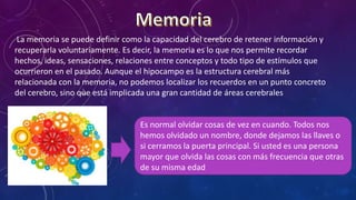 La memoria se puede definir como la capacidad del cerebro de retener información y
recuperarla voluntariamente. Es decir, la memoria es lo que nos permite recordar
hechos, ideas, sensaciones, relaciones entre conceptos y todo tipo de estímulos que
ocurrieron en el pasado. Aunque el hipocampo es la estructura cerebral más
relacionada con la memoria, no podemos localizar los recuerdos en un punto concreto
del cerebro, sino que está implicada una gran cantidad de áreas cerebrales
Es normal olvidar cosas de vez en cuando. Todos nos
hemos olvidado un nombre, donde dejamos las llaves o
si cerramos la puerta principal. Si usted es una persona
mayor que olvida las cosas con más frecuencia que otras
de su misma edad
.
 
