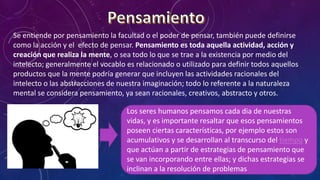 Se entiende por pensamiento la facultad o el poder de pensar, también puede definirse
como la acción y el efecto de pensar. Pensamiento es toda aquella actividad, acción y
creación que realiza la mente, o sea todo lo que se trae a la existencia por medio del
intelecto; generalmente el vocablo es relacionado o utilizado para definir todos aquellos
productos que la mente podría generar que incluyen las actividades racionales del
intelecto o las abstracciones de nuestra imaginación; todo lo referente a la naturaleza
mental se considera pensamiento, ya sean racionales, creativos, abstracto y otros.
Los seres humanos pensamos cada dia de nuestras
vidas, y es importante resaltar que esos pensamientos
poseen ciertas características, por ejemplo estos son
acumulativos y se desarrollan al transcurso del tiempo y
que actúan a partir de estrategias de pensamiento que
se van incorporando entre ellas; y dichas estrategias se
inclinan a la resolución de problemas
.
 