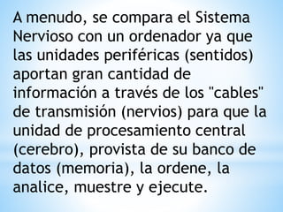 A menudo, se compara el Sistema
Nervioso con un ordenador ya que
las unidades periféricas (sentidos)
aportan gran cantidad de
información a través de los "cables"
de transmisión (nervios) para que la
unidad de procesamiento central
(cerebro), provista de su banco de
datos (memoria), la ordene, la
analice, muestre y ejecute.
 