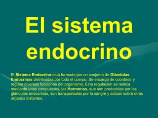 El Sistema Endocrino está formado por un conjunto de Glándulas
Endocrinas distribuidas por todo el cuerpo. Se encarga de coordinar y
regular diversas funciones del organismo. Esta regulación se realiza
mediante unos compuestos, las Hormonas, que son producidas por las
glándulas endocrinas, son transportadas por la sangre y actúan sobre otros
órganos distantes.
El sistema
endocrino
 