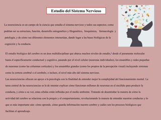 La neurociencia es un campo de la ciencia que estudia el sistema nervioso y todos sus aspectos; como
podrían ser su estructura, función, desarrollo ontogenético y filogenético, bioquímica, farmacología y
patología; y de cómo sus diferentes elementos interactúan, dando lugar a las bases biológicas de la
cognición y la conducta.
El estudio biológico del cerebro es un área multidisciplinar que abarca muchos niveles de estudio,3​ desde el puramente molecular
hasta el específicamente conductual y cognitivo, pasando por el nivel celular (neuronas individuales), los ensambles y redes pequeñas
de neuronas (como las columnas corticales) y los ensambles grandes (como los propios de la percepción visual) incluyendo sistemas
como la corteza cerebral o el cerebelo, e incluso, el nivel más alto del sistema nervioso.
Las neurociencias ofrecen un apoyo a la psicología con la finalidad de entender mejor la complejidad del funcionamiento mental. La
tarea central de las neurociencias es la de intentar explicar cómo funcionan millones de neuronas en el encéfalo para producir la
conducta, y cómo a su vez, estas células están influidas por el medio ambiente. Tratando de desentrañar la manera de cómo la
actividad del cerebro se relaciona con la psiquis y el comportamiento, revolucionando la manera de entender nuestras conductas y lo
que es más importante aún: cómo aprende, cómo guarda información nuestro cerebro y cuáles son los procesos biológicos que
facilitan el aprendizaje.
Estudio del Sistema Nervioso
 