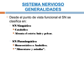 SISTEMA NERVIOSO
                 GENERALIDADES
   Desde el punto de vista funcional el SN se
    clasifica en:
       SN Simpático
         Catabólico
         Afronta el estrés:   huir y pelear.

       SN Parasimpático
         Homeostático  o Anabólico.
         “Alimentarse y asimilar”.
 