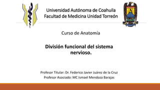 Universidad Autónoma de Coahuila 
Facultad de Medicina Unidad Torreón 
Curso de Anatomía 
División funcional del sistema 
nervioso. 
Profesor Titular: Dr. Federico Javier Juárez de la Cruz 
Profesor Asociado: MC Ismael Mendoza Barajas 
 