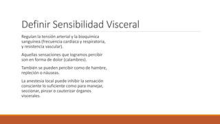 Definir Sensibilidad Visceral 
Regulan la tensión arterial y la bioquímica 
sanguínea (frecuencia cardíaca y respiratoria, 
y resistencia vascular). 
Aquellas sensaciones que logramos percibir 
son en forma de dolor (calambres). 
También se pueden percibir como de hambre, 
repleción o náuseas. 
La anestesia local puede inhibir la sensación 
consciente lo suficiente como para manejar, 
seccionar, pinzar o cauterizar órganos 
viscerales. 
 