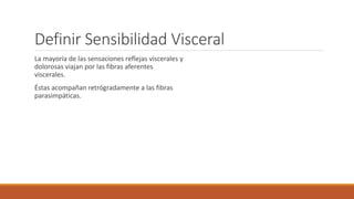 Definir Sensibilidad Visceral 
La mayoría de las sensaciones reflejas viscerales y 
dolorosas viajan por las fibras aferentes 
viscerales. 
Éstas acompañan retrógradamente a las fibras 
parasimpáticas. 
 