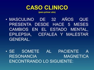 CASO CLINICO
(para primer año)
• MASCULINO DE 32 AÑOS QUE
PRESENTA DESDE HACE 5 MESES
CAMBIOS EN EL ESTADO MENTAL,
EPILEPSIA, CEFALEA Y MALESTAR
GENERAL.
• SE SOMETE AL PACIENTE A
RESONANCIA MAGNETICA
ENCONTRANDO LO SIGUIENTE:
 