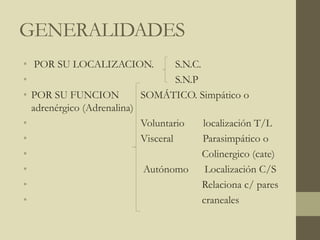 GENERALIDADES
• POR SU LOCALIZACION. S.N.C.
• S.N.P
• POR SU FUNCION SOMÁTICO. Simpático o
adrenérgico (Adrenalina)
• Voluntario localización T/L
• Visceral Parasimpático o
• Colinergico (cate)
• Autónomo Localización C/S
• Relaciona c/ pares
• craneales
 