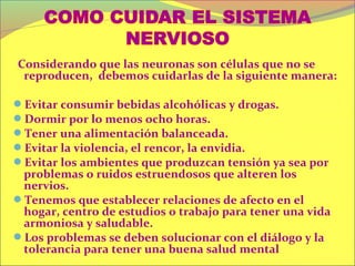 Considerando que las neuronas son células que no se
 reproducen, debemos cuidarlas de la siguiente manera:

Evitar consumir bebidas alcohólicas y drogas.
Dormir por lo menos ocho horas.
Tener una alimentación balanceada.
Evitar la violencia, el rencor, la envidia.
Evitar los ambientes que produzcan tensión ya sea por
 problemas o ruidos estruendosos que alteren los
 nervios.
Tenemos que establecer relaciones de afecto en el
 hogar, centro de estudios o trabajo para tener una vida
 armoniosa y saludable.
Los problemas se deben solucionar con el diálogo y la
 tolerancia para tener una buena salud mental
 
