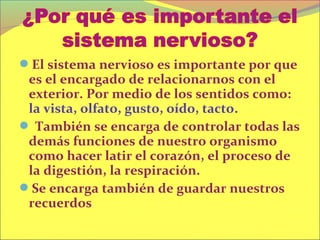El sistema nervioso es importante por que
 es el encargado de relacionarnos con el
 exterior. Por medio de los sentidos como:
 la vista, olfato, gusto, oído, tacto.
 También se encarga de controlar todas las
 demás funciones de nuestro organismo
 como hacer latir el corazón, el proceso de
 la digestión, la respiración.
Se encarga también de guardar nuestros
 recuerdos
 