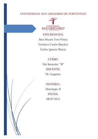 UNIVERSIDAD SAN GREGORIO DE PORTOVIEJO
ESTUDIANTES:
Jhon Bryant Toro Ponce
Verónica Castro Sánchez
Carlos Ignacio Barcia
CURSO:
2do Semestre “B”
DOCENTE:
Dr. Izaguirre
MATERIA:
Histología II
FECHA:
01/07/2015
UNIVERSIDAD SAN GREGORIO DE PORTOVIEJO
ESTUDIANTES:
Jhon Bryant Toro Ponce
Verónica Castro Sánchez
Carlos Ignacio Barcia
CURSO:
2do Semestre “B”
DOCENTE:
Dr. Izaguirre
MATERIA:
Histología II
FECHA:
02/07/2015
 