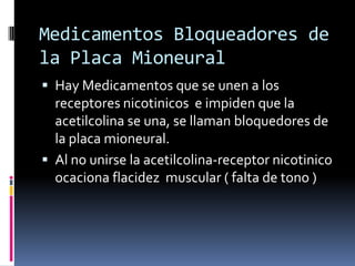 Medicamentos Bloqueadores de
la Placa Mioneural
 Hay Medicamentos que se unen a los
receptores nicotinicos e impiden que la
acetilcolina se una, se llaman bloquedores de
la placa mioneural.
 Al no unirse la acetilcolina-receptor nicotinico
ocaciona flacidez muscular ( falta de tono )
 