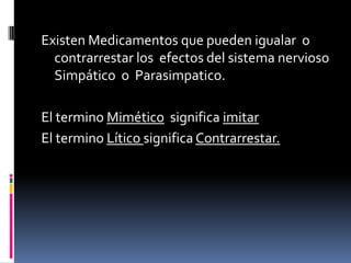 Existen Medicamentos que pueden igualar o
contrarrestar los efectos del sistema nervioso
Simpático o Parasimpatico.
El termino Mimético significa imitar
El termino Lítico significa Contrarrestar.
 