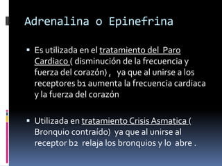 Adrenalina o Epinefrina
 Es utilizada en el tratamiento del Paro
Cardiaco ( disminución de la frecuencia y
fuerza del corazón) , ya que al unirse a los
receptores b1 aumenta la frecuencia cardiaca
y la fuerza del corazón
 Utilizada en tratamiento Crisis Asmatica (
Bronquio contraído) ya que al unirse al
receptor b2 relaja los bronquios y lo abre .
 