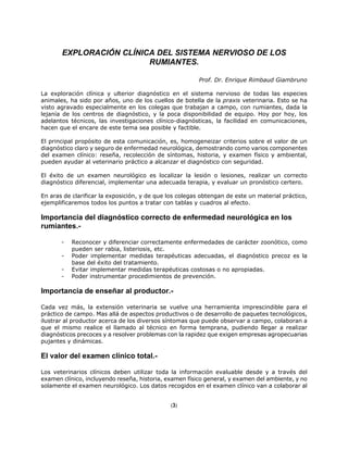 EXPLORACIÓN CLÍNICA DEL SISTEMA NERVIOSO DE LOS
RUMIANTES.
Prof. Dr. Enrique Rimbaud Giambruno
La exploración clínica y ulterior diagnóstico en el sistema nervioso de todas las especies
animales, ha sido por años, uno de los cuellos de botella de la praxis veterinaria. Esto se ha
visto agravado especialmente en los colegas que trabajan a campo, con rumiantes, dada la
lejanía de los centros de diagnóstico, y la poca disponibilidad de equipo. Hoy por hoy, los
adelantos técnicos, las investigaciones clínico-diagnósticas, la facilidad en comunicaciones,
hacen que el encare de este tema sea posible y factible.
El principal propósito de esta comunicación, es, homogeneizar criterios sobre el valor de un
diagnóstico claro y seguro de enfermedad neurológica, demostrando como varios componentes
del examen clínico: reseña, recolección de síntomas, historia, y examen físico y ambiental,
pueden ayudar al veterinario práctico a alcanzar el diagnóstico con seguridad.
El éxito de un examen neurológico es localizar la lesión o lesiones, realizar un correcto
diagnóstico diferencial, implementar una adecuada terapia, y evaluar un pronóstico certero.
En aras de clarificar la exposición, y de que los colegas obtengan de este un material práctico,
ejemplificaremos todos los puntos a tratar con tablas y cuadros al efecto.
Importancia del diagnóstico correcto de enfermedad neurológica en los
rumiantes.-
- Reconocer y diferenciar correctamente enfermedades de carácter zoonótico, como
pueden ser rabia, listeriosis, etc.
- Poder implementar medidas terapéuticas adecuadas, el diagnóstico precoz es la
base del éxito del tratamiento.
- Evitar implementar medidas terapéuticas costosas o no apropiadas.
- Poder instrumentar procedimientos de prevención.
Importancia de enseñar al productor.-
Cada vez más, la extensión veterinaria se vuelve una herramienta imprescindible para el
práctico de campo. Mas allá de aspectos productivos o de desarrollo de paquetes tecnológicos,
ilustrar al productor acerca de los diversos síntomas que puede observar a campo, colaboran a
que el mismo realice el llamado al técnico en forma temprana, pudiendo llegar a realizar
diagnósticos precoces y a resolver problemas con la rapidez que exigen empresas agropecuarias
pujantes y dinámicas.
El valor del examen clínico total.-
Los veterinarios clínicos deben utilizar toda la información evaluable desde y a través del
examen clínico, incluyendo reseña, historia, examen físico general, y examen del ambiente, y no
solamente el examen neurológico. Los datos recogidos en el examen clínico van a colaborar al
(3)
 