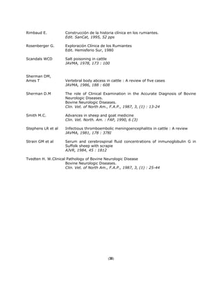 Rimbaud E. Construcción de la historia clínica en los rumiantes.
Edit. SanCat, 1995, 52 pps
Rosenberger G. Exploración Clínica de los Rumiantes
Edit. Hemisferio Sur, 1980
Scandals WCD Salt poisoning in cattle
JAVMA, 1978, 173 : 100
Sherman DM,
Ames T Vertebral body abcess in cattle : A review of five cases
JAVMA, 1986, 188 : 608
Sherman D.M The role of Clinical Examination in the Accurate Diagnosis of Bovine
Neurologic Diseases.
Bovine Neurologic Diseases.
Clin. Vet. of North Am., F.A.P., 1987, 3, (1) : 13-24
Smith M.C. Advances in sheep and goat medicine
Clin. Vet. North. Am. : FAP, 1990, 6 (3)
Stephens LR et al Infectious thromboembolic meningoencephalitis in cattle : A review
JAVMA, 1981, 178 : 378I
Strain GM et al Serum and cerebrospinal fluid concentrations of inmunoglobulin G in
Suffolk sheep with scrapie
AJVR, 1984, 45 : 1812
Tvedten H. W.Clinical Pathology of Bovine Neurologic Disease
Bovine Neurologic Diseases.
Clin. Vet. of North Am., F.A.P., 1987, 3, (1) : 25-44
(30)
 