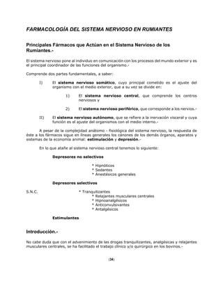 FARMACOLOGÍA DEL SISTEMA NERVIOSO EN RUMIANTES
Principales Fármacos que Actúan en el Sistema Nervioso de los
Rumiantes.-
El sistema nervioso pone al individuo en comunicación con los procesos del mundo exterior y es
el principal coordinador de las funciones del organismo.-
Comprende dos partes fundamentales, a saber:
I) El sistema nervioso somático, cuyo principal cometido es el ajuste del
organismo con el medio exterior, que a su vez se divide en:
1) El sistema nervioso central, que comprende los centros
nerviosos y
2) El sistema nervioso periférico, que corresponde a los nervios.-
II) El sistema nervioso autónomo, que se refiere a la inervación visceral y cuya
función es el ajuste del organismos con el medio interno.-
A pesar de la complejidad anátomo - fisiológica del sistema nervioso, la respuesta de
éste a los fármacos sigue en líneas generales los cánones de los demás órganos, aparatos y
sistemas de la economía animal: estimulación y depresión.-
En lo que atañe al sistema nervioso central tenemos lo siguiente:
Depresores no selectivos
* Hipnóticos
* Sedantes
* Anestésicos generales
Depresores selectivos
S.N.C. * Tranquilizantes
* Relajantes musculares centrales
* Hipnoanalgésicos
* Anticonvulsivantes
* Antalgésicos
Estimulantes
Introducción.-
No cabe duda que con el advenimiento de las drogas tranquilizantes, analgésicas y relajantes
musculares centrales, se ha facilitado el trabajo clínico y/o quirúrgico en los bovinos.-
(34)
 