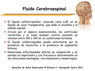 Fluido Cerebroespinal

El líquido cefalorraquídeo, conocido como LCR, es un
líquido de color transparente, que baña el encéfalo y la
médula espinal.
Circula por el espacio subaracnoideo, los ventrículos
cerebrales y el canal medular central sumando un
volumen entre 100 y 150 ml, en condiciones normales.
El líquido cefalorraquídeo puede enturbiarse por la
presencia de leucocitos o la presencia de pigmentos
biliares.
Numerosas enfermedades alteran su composición y su
estudio es importante y con frecuencia determinante en
las infecciones meníngeas, carcinomatosis y hemorragias.


   Derechos de Autor Reservados © Richard C. Concepción Castro 2011
 