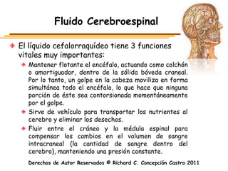 Fluido Cerebroespinal

El líquido cefalorraquídeo tiene 3 funciones
vitales muy importantes:
  Mantener flotante el encéfalo, actuando como colchón
  o amortiguador, dentro de la sólida bóveda craneal.
  Por lo tanto, un golpe en la cabeza moviliza en forma
  simultánea todo el encéfalo, lo que hace que ninguna
  porción de éste sea contorsionada momentáneamente
  por el golpe.
  Sirve de vehículo para transportar los nutrientes al
  cerebro y eliminar los desechos.
  Fluir entre el cráneo y la médula espinal para
  compensar los cambios en el volumen de sangre
  intracraneal (la cantidad de sangre dentro del
  cerebro), manteniendo una presión constante.
  Derechos de Autor Reservados © Richard C. Concepción Castro 2011
 